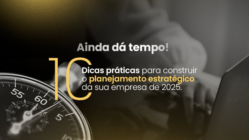 Ainda dá tempo! 10 Dicas práticas para construir o planejamento estratégico da sua empresa de 2025.